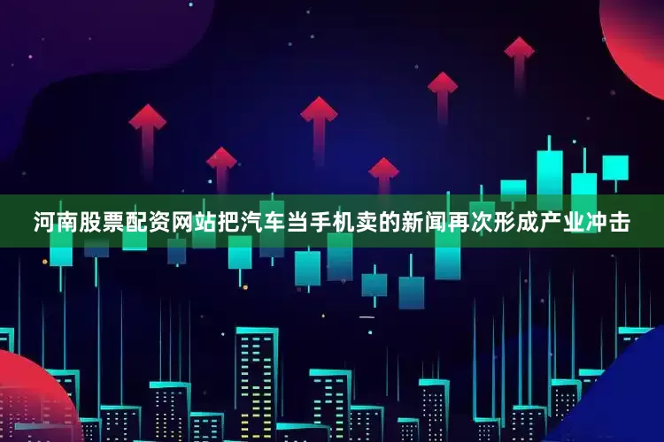 河南股票配资网站把汽车当手机卖的新闻再次形成产业冲击