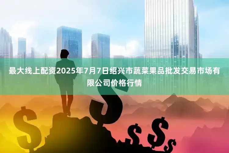 最大线上配资2025年7月7日绍兴市蔬菜果品批发交易市场有限公司价格行情