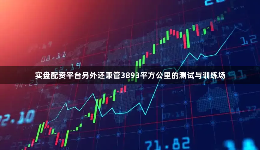 实盘配资平台另外还兼管3893平方公里的测试与训练场