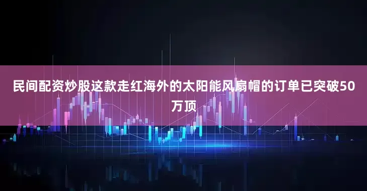 民间配资炒股这款走红海外的太阳能风扇帽的订单已突破50万顶