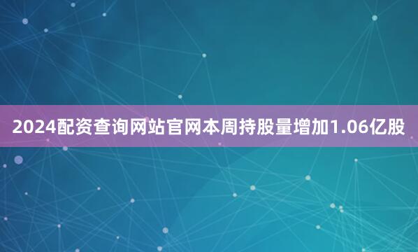 2024配资查询网站官网本周持股量增加1.06亿股