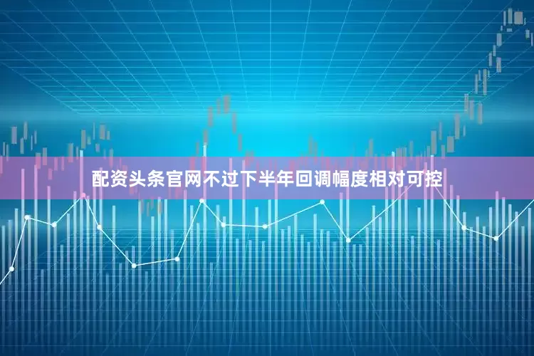 配资头条官网不过下半年回调幅度相对可控