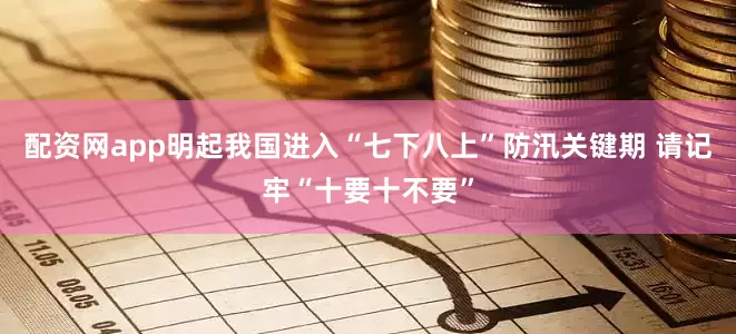 配资网app明起我国进入“七下八上”防汛关键期 请记牢“十要十不要”