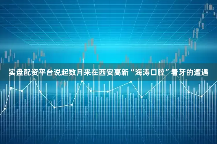 实盘配资平台说起数月来在西安高新“海涛口腔”看牙的遭遇