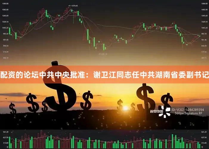 配资的论坛中共中央批准：谢卫江同志任中共湖南省委副书记