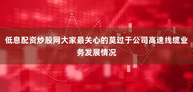 低息配资炒股网大家最关心的莫过于公司高速线缆业务发展情况