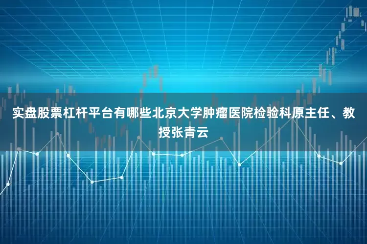 实盘股票杠杆平台有哪些北京大学肿瘤医院检验科原主任、教授张青云