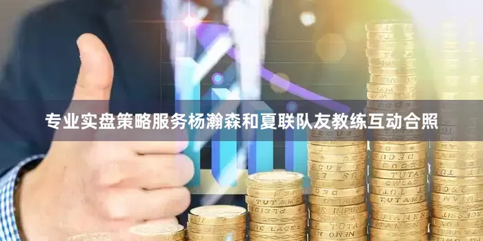 专业实盘策略服务杨瀚森和夏联队友教练互动合照